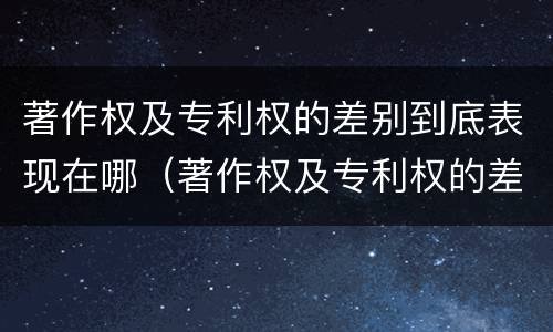 著作权及专利权的差别到底表现在哪（著作权及专利权的差别到底表现在哪方面）