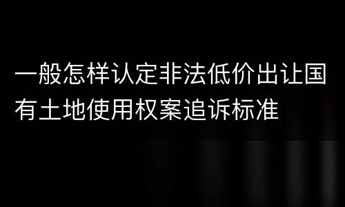 一般怎样认定非法低价出让国有土地使用权案追诉标准