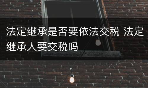 法定继承是否要依法交税 法定继承人要交税吗