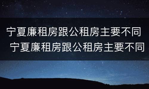 宁夏廉租房跟公租房主要不同 宁夏廉租房跟公租房主要不同之处