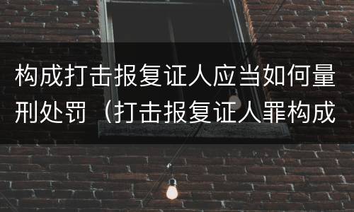 构成打击报复证人应当如何量刑处罚（打击报复证人罪构成要件）