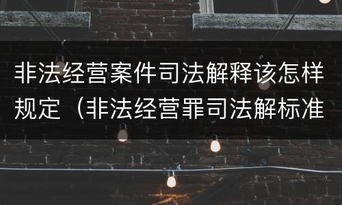 非法经营案件司法解释该怎样规定（非法经营罪司法解标准）