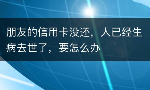 朋友的信用卡没还，人已经生病去世了，要怎么办