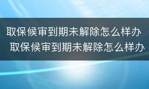 取保候审到期未解除怎么样办 取保候审到期未解除怎么样办手续