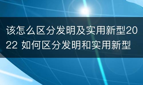 该怎么区分发明及实用新型2022 如何区分发明和实用新型
