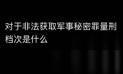 对于非法获取军事秘密罪量刑档次是什么