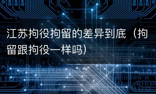 江苏拘役拘留的差异到底（拘留跟拘役一样吗）