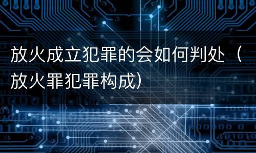 放火成立犯罪的会如何判处（放火罪犯罪构成）