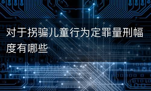 对于拐骗儿童行为定罪量刑幅度有哪些