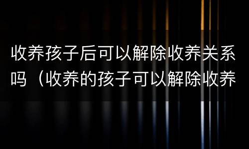收养孩子后可以解除收养关系吗（收养的孩子可以解除收养关系吗）