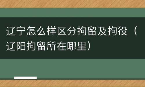 辽宁怎么样区分拘留及拘役（辽阳拘留所在哪里）