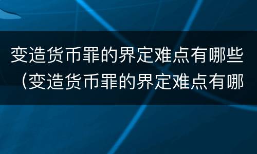 变造货币罪的界定难点有哪些（变造货币罪的界定难点有哪些）