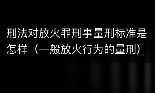 刑法对放火罪刑事量刑标准是怎样（一般放火行为的量刑）
