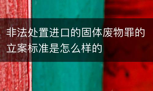 非法处置进口的固体废物罪的立案标准是怎么样的