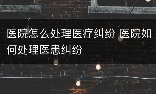 医院怎么处理医疗纠纷 医院如何处理医患纠纷