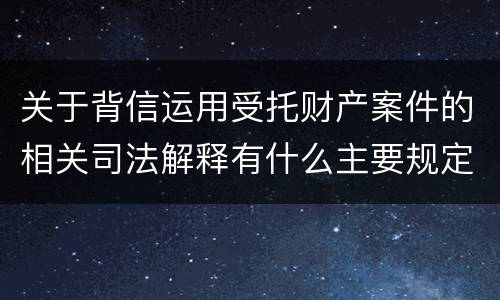 关于背信运用受托财产案件的相关司法解释有什么主要规定