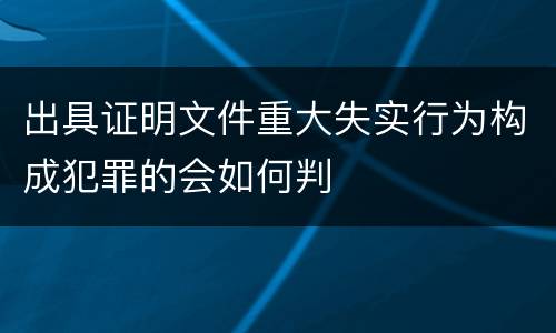 出具证明文件重大失实行为构成犯罪的会如何判