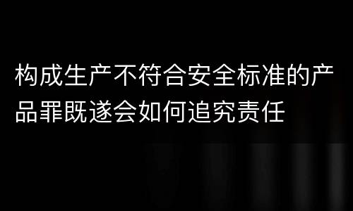 构成生产不符合安全标准的产品罪既遂会如何追究责任