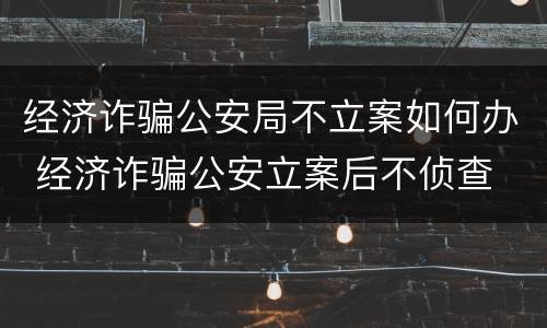 经济诈骗公安局不立案如何办 经济诈骗公安立案后不侦查