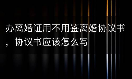 办离婚证用不用签离婚协议书，协议书应该怎么写