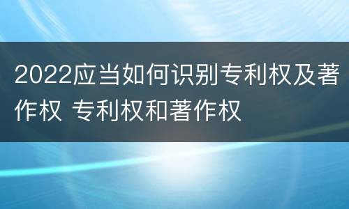 2022应当如何识别专利权及著作权 专利权和著作权