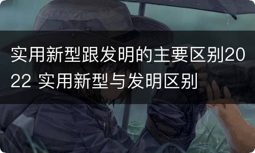实用新型跟发明的主要区别2022 实用新型与发明区别