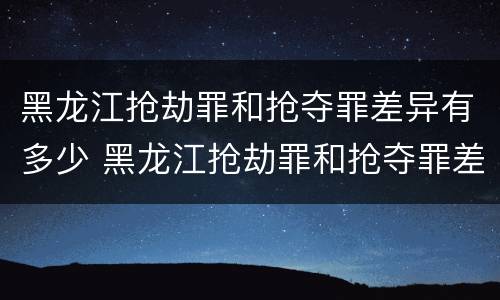 黑龙江抢劫罪和抢夺罪差异有多少 黑龙江抢劫罪和抢夺罪差异有多少例