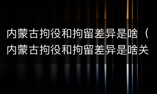 内蒙古拘役和拘留差异是啥（内蒙古拘役和拘留差异是啥关系）