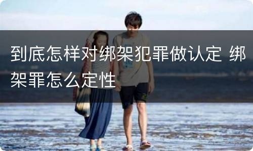 到底怎样对绑架犯罪做认定 绑架罪怎么定性