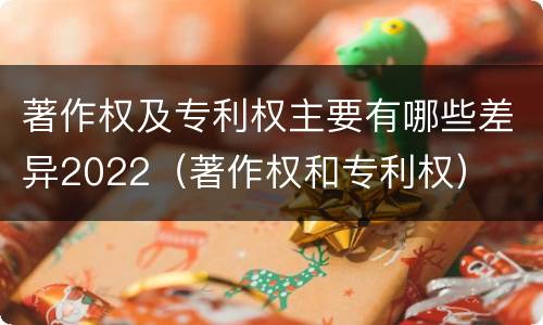 著作权及专利权主要有哪些差异2022（著作权和专利权）
