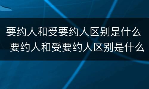 要约人和受要约人区别是什么 要约人和受要约人区别是什么
