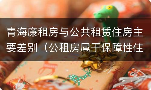 青海廉租房与公共租赁住房主要差别（公租房属于保障性住房吗）