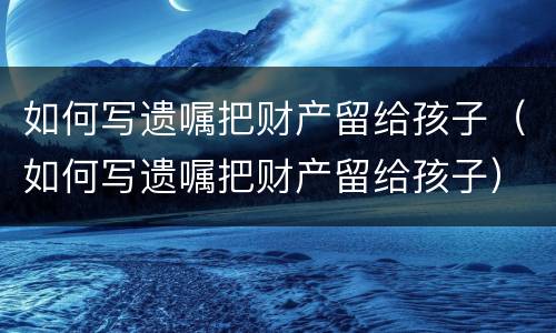 如何写遗嘱把财产留给孩子（如何写遗嘱把财产留给孩子）