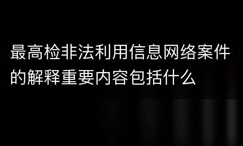 最高检非法利用信息网络案件的解释重要内容包括什么
