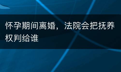 怀孕期间离婚，法院会把抚养权判给谁