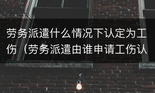 劳务派遣什么情况下认定为工伤（劳务派遣由谁申请工伤认定）