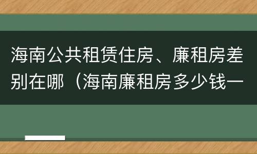 海南公共租赁住房、廉租房差别在哪（海南廉租房多少钱一平方）