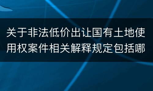 关于非法低价出让国有土地使用权案件相关解释规定包括哪些重要内容