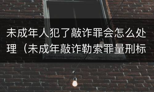 未成年人犯了敲诈罪会怎么处理（未成年敲诈勒索罪量刑标准）
