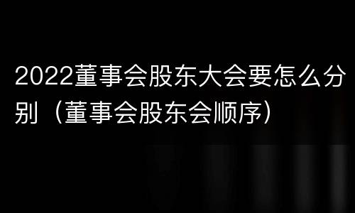 2022董事会股东大会要怎么分别（董事会股东会顺序）