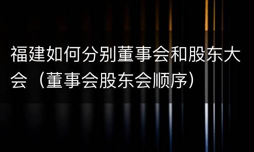 福建如何分别董事会和股东大会（董事会股东会顺序）