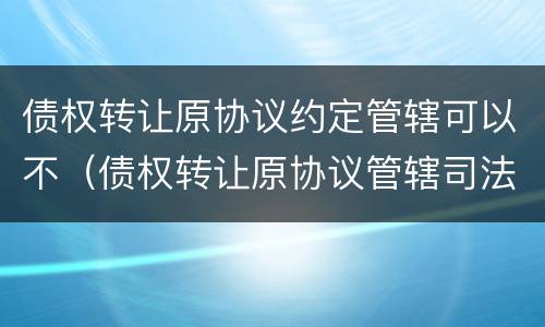 债权转让原协议约定管辖可以不（债权转让原协议管辖司法解释）