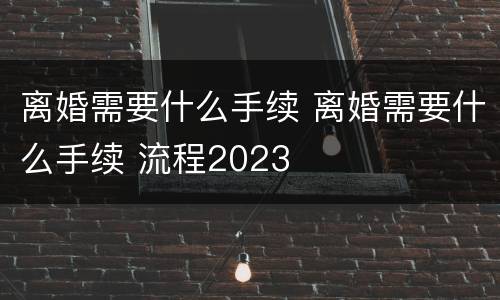 离婚需要什么手续 离婚需要什么手续 流程2023
