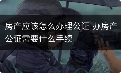 房产应该怎么办理公证 办房产公证需要什么手续