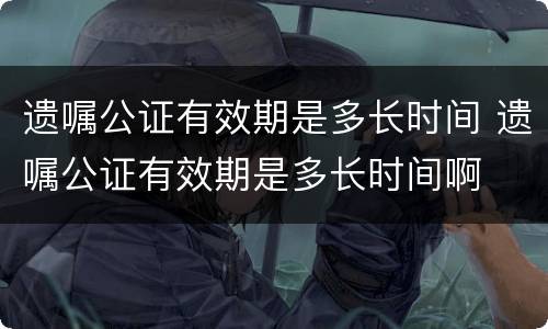 遗嘱公证有效期是多长时间 遗嘱公证有效期是多长时间啊