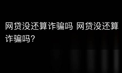 网贷没还算诈骗吗 网贷没还算诈骗吗?