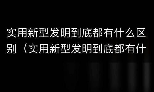 实用新型发明到底都有什么区别（实用新型发明到底都有什么区别和联系）