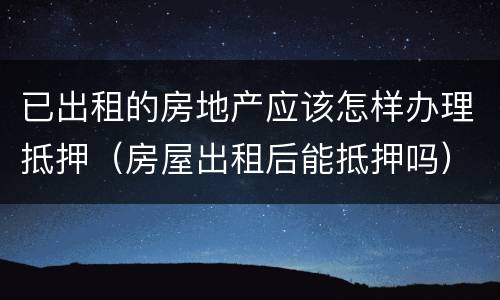 已出租的房地产应该怎样办理抵押（房屋出租后能抵押吗）