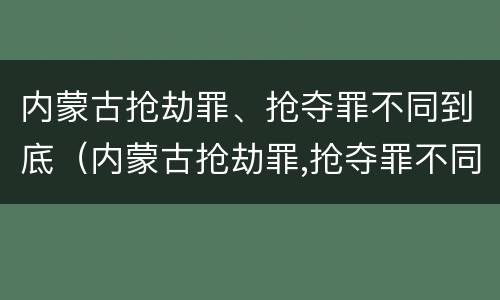 内蒙古抢劫罪、抢夺罪不同到底（内蒙古抢劫罪,抢夺罪不同到底判几年）