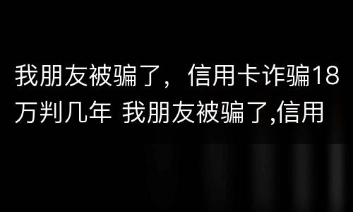 我朋友被骗了，信用卡诈骗18万判几年 我朋友被骗了,信用卡诈骗18万判几年徒刑